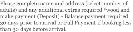 Please complete name and address (select number of  adults) and any additional extras required *wood and  make payment (Deposit) - Balance payment required  30 days prior to arrival or Full Payment if booking less  than 30 days before arrival.